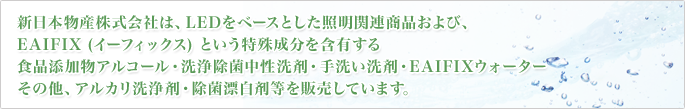 新日本物産株式会社は、LEDをベースとした照明関連商品および、EAIFIX (イーフィックス) という特殊成分を含有する
食品添加物アルコール・洗浄除菌中性洗剤・手洗い洗剤・EAIFIXウォーター・その他、アルカリ洗浄剤・除菌漂白剤等を販売しています。